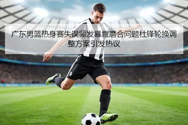 广东男篮热身赛失误频发暴露磨合问题杜锋轮换调整方案引发热议